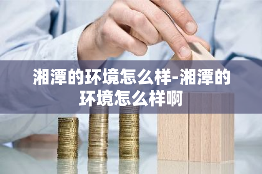 湘潭的环境怎么样-湘潭的环境怎么样啊-第1张图片-芙蓉之城