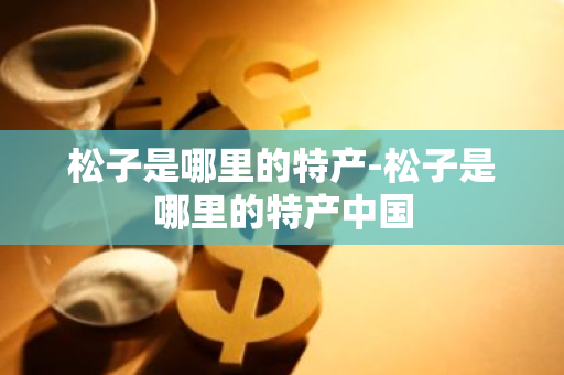 松子是哪里的特产-松子是哪里的特产中国-第1张图片-芙蓉之城