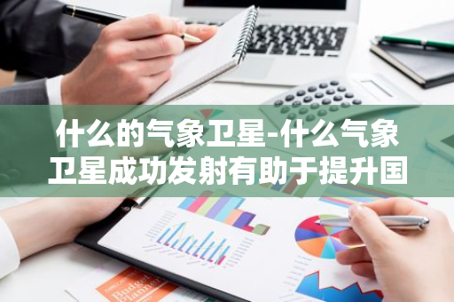 什么的气象卫星-什么气象卫星成功发射有助于提升国家-第1张图片-芙蓉之城