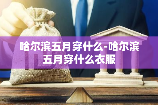 哈尔滨五月穿什么-哈尔滨五月穿什么衣服-第1张图片-芙蓉之城