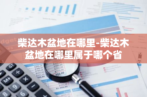 柴达木盆地在哪里-柴达木盆地在哪里属于哪个省-第1张图片-芙蓉之城