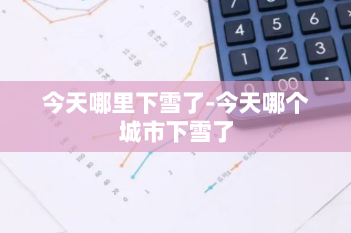今天哪里下雪了-今天哪个城市下雪了-第1张图片-芙蓉之城