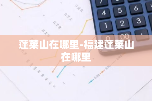 蓬莱山在哪里-福建蓬莱山在哪里-第1张图片-芙蓉之城