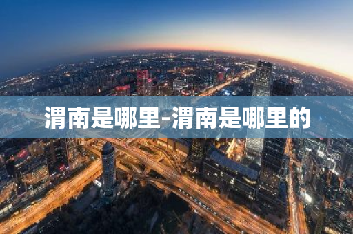 渭南是哪里-渭南是哪里的-第1张图片-芙蓉之城