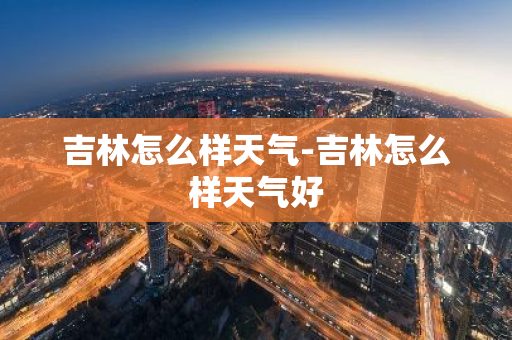 吉林怎么样天气-吉林怎么样天气好-第1张图片-芙蓉之城
