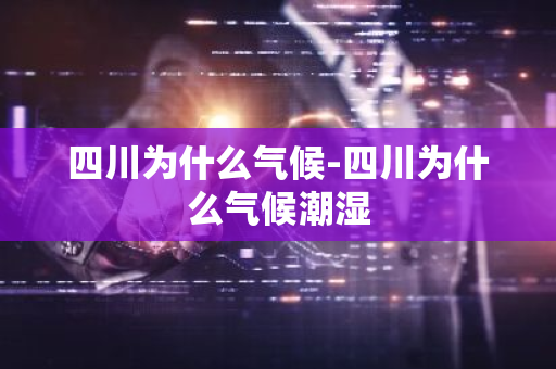 四川为什么气候-四川为什么气候潮湿-第1张图片-芙蓉之城