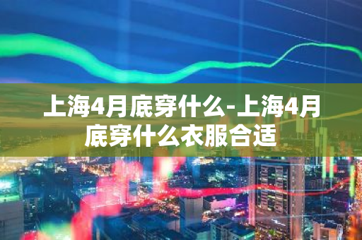 上海4月底穿什么-上海4月底穿什么衣服合适-第1张图片-芙蓉之城