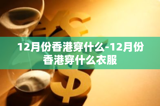 12月份香港穿什么-12月份香港穿什么衣服-第1张图片-芙蓉之城