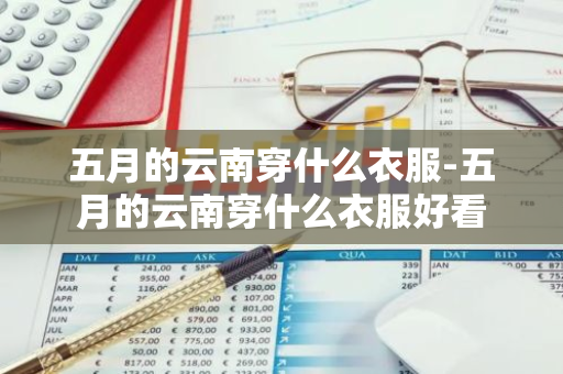 五月的云南穿什么衣服-五月的云南穿什么衣服好看-第1张图片-芙蓉之城