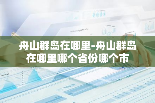 舟山群岛在哪里-舟山群岛在哪里哪个省份哪个市-第1张图片-芙蓉之城