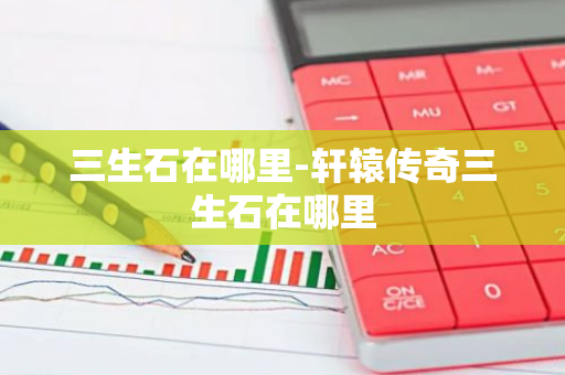 三生石在哪里-轩辕传奇三生石在哪里-第1张图片-芙蓉之城