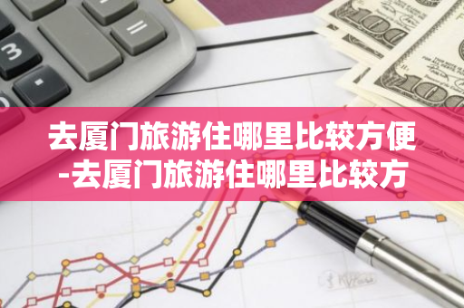 去厦门旅游住哪里比较方便-去厦门旅游住哪里比较方便到景点-第1张图片-芙蓉之城