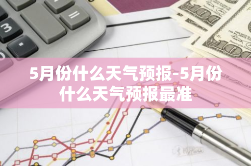 5月份什么天气预报-5月份什么天气预报最准-第1张图片-芙蓉之城
