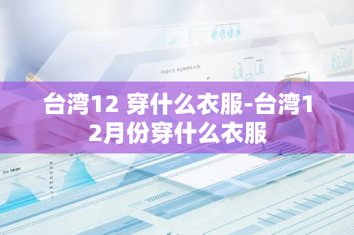 台湾12 穿什么衣服-台湾12月份穿什么衣服-第1张图片-芙蓉之城