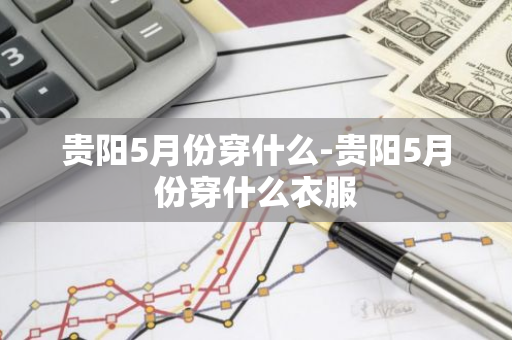 贵阳5月份穿什么-贵阳5月份穿什么衣服-第1张图片-芙蓉之城