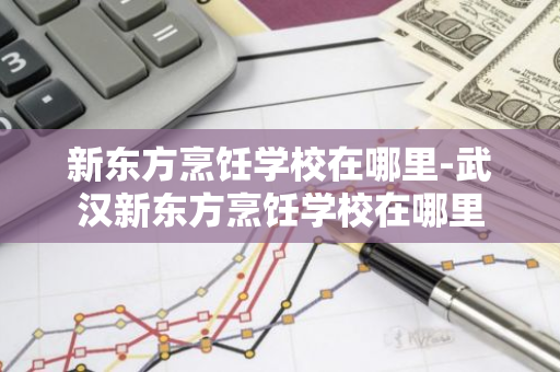 新东方烹饪学校在哪里-武汉新东方烹饪学校在哪里-第1张图片-芙蓉之城
