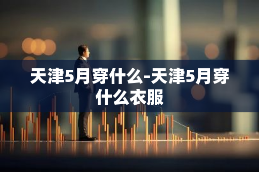 天津5月穿什么-天津5月穿什么衣服-第1张图片-芙蓉之城