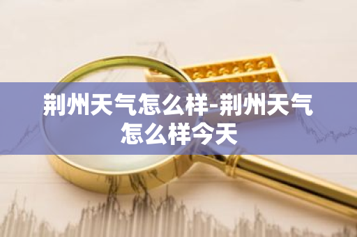 荆州天气怎么样-荆州天气怎么样今天-第1张图片-芙蓉之城