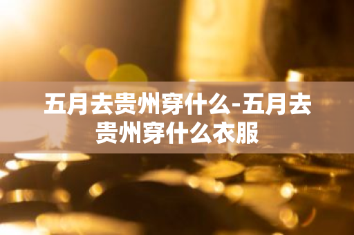 五月去贵州穿什么-五月去贵州穿什么衣服-第1张图片-芙蓉之城