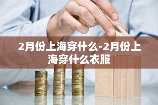 2月份上海穿什么-2月份上海穿什么衣服-第1张图片-芙蓉之城