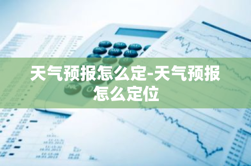 天气预报怎么定-天气预报怎么定位-第1张图片-芙蓉之城