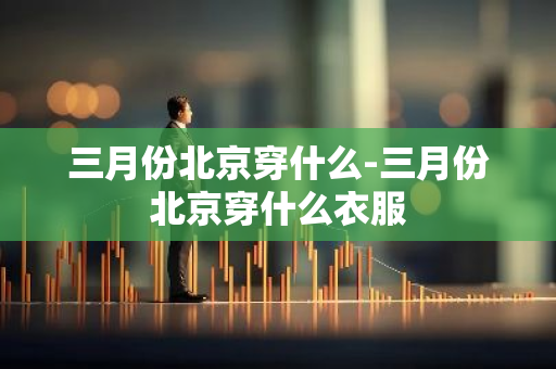三月份北京穿什么-三月份北京穿什么衣服-第1张图片-芙蓉之城