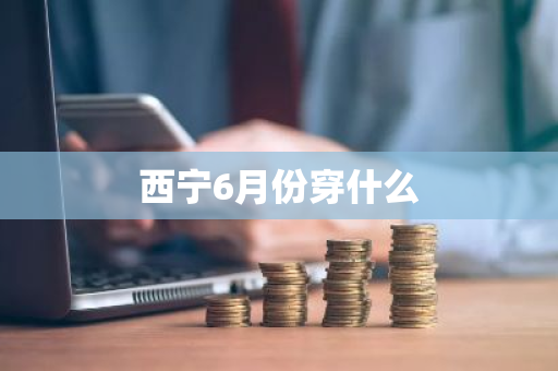 西宁6月份穿什么-第1张图片-芙蓉之城
