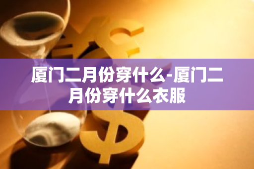 厦门二月份穿什么-厦门二月份穿什么衣服-第1张图片-芙蓉之城