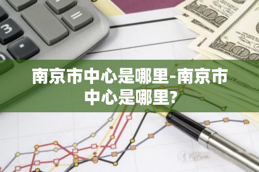 南京市中心是哪里-南京市中心是哪里?-第1张图片-芙蓉之城