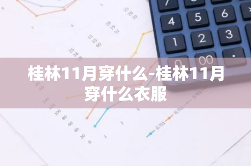 桂林11月穿什么-桂林11月穿什么衣服-第1张图片-芙蓉之城
