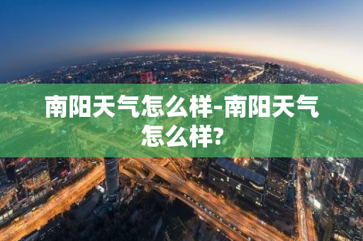 南阳天气怎么样-南阳天气怎么样?-第1张图片-芙蓉之城