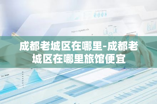 成都老城区在哪里-成都老城区在哪里旅馆便宜-第1张图片-芙蓉之城