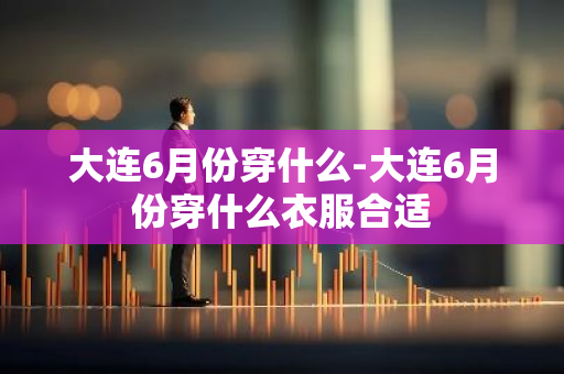 大连6月份穿什么-大连6月份穿什么衣服合适-第1张图片-芙蓉之城