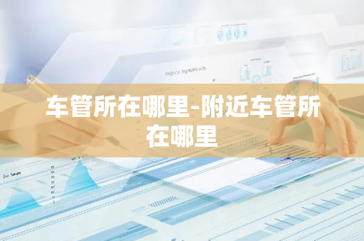 车管所在哪里-附近车管所在哪里-第1张图片-芙蓉之城
