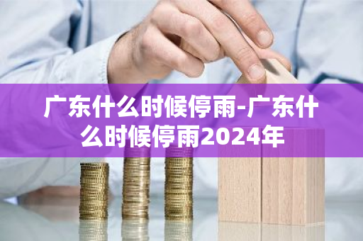 广东什么时候停雨-广东什么时候停雨2024年-第1张图片-芙蓉之城