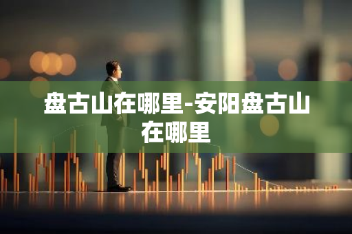 盘古山在哪里-安阳盘古山在哪里-第1张图片-芙蓉之城