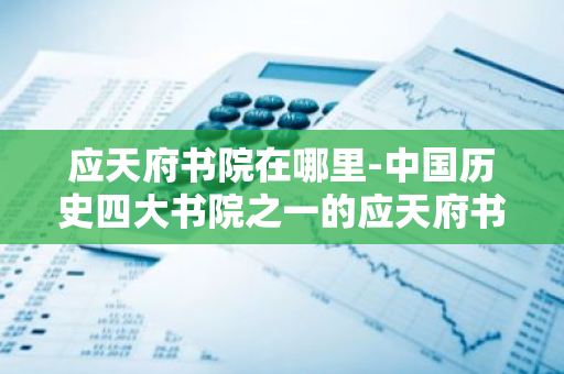 应天府书院在哪里-中国历史四大书院之一的应天府书院在哪里-第1张图片-芙蓉之城