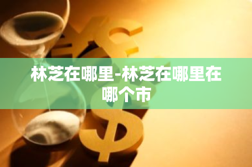 林芝在哪里-林芝在哪里在哪个市-第1张图片-芙蓉之城