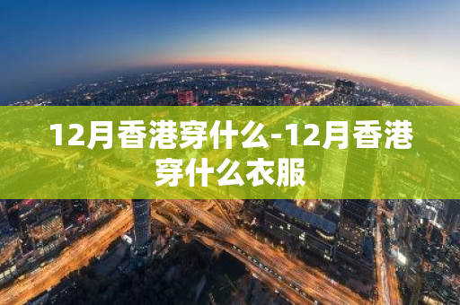 12月香港穿什么-12月香港穿什么衣服-第1张图片-芙蓉之城