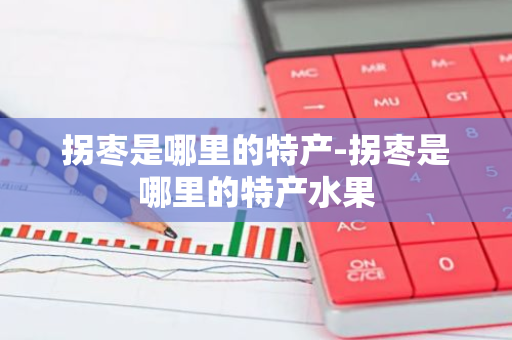 拐枣是哪里的特产-拐枣是哪里的特产水果-第1张图片-芙蓉之城