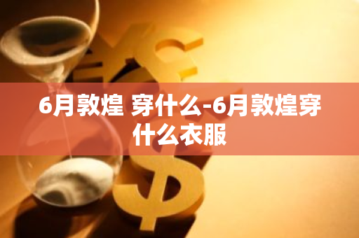 6月敦煌 穿什么-6月敦煌穿什么衣服-第1张图片-芙蓉之城