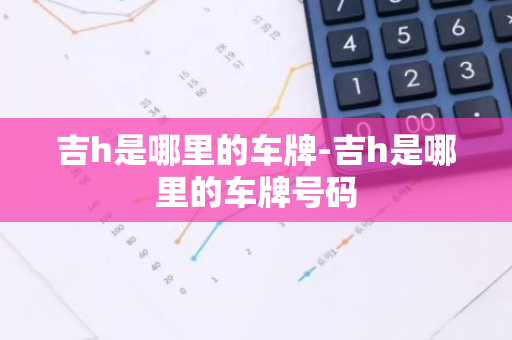 吉h是哪里的车牌-吉h是哪里的车牌号码-第1张图片-芙蓉之城