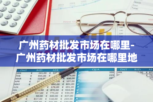 广州药材批发市场在哪里-广州药材批发市场在哪里地铁哪个出口-第1张图片-芙蓉之城