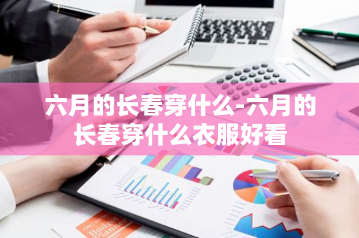 六月的长春穿什么-六月的长春穿什么衣服好看-第1张图片-芙蓉之城