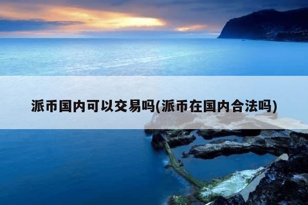 派币国内可以交易吗(派币在国内合法吗)-第1张图片-芙蓉之城