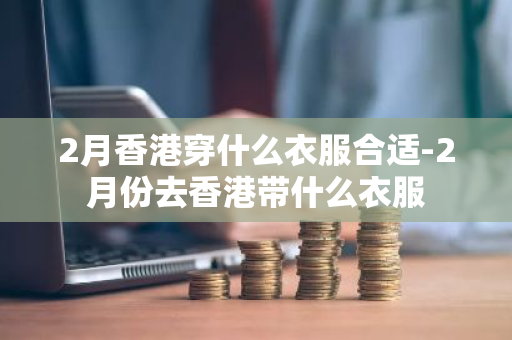 2月香港穿什么衣服合适-2月份去香港带什么衣服-第1张图片-芙蓉之城