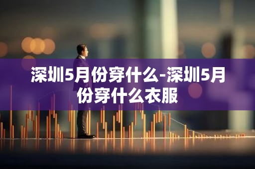 深圳5月份穿什么-深圳5月份穿什么衣服-第1张图片-芙蓉之城
