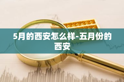 5月的西安怎么样-五月份的西安-第1张图片-芙蓉之城