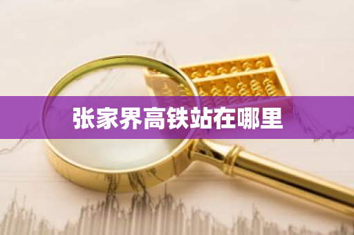 张家界高铁站在哪里-第1张图片-芙蓉之城