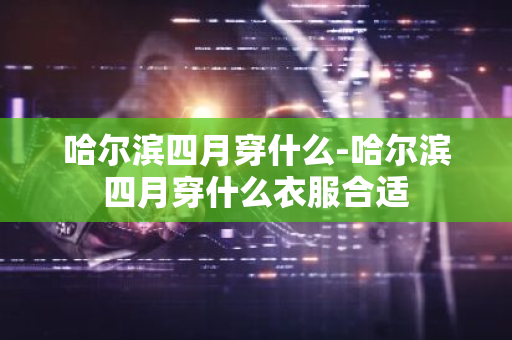 哈尔滨四月穿什么-哈尔滨四月穿什么衣服合适-第1张图片-芙蓉之城